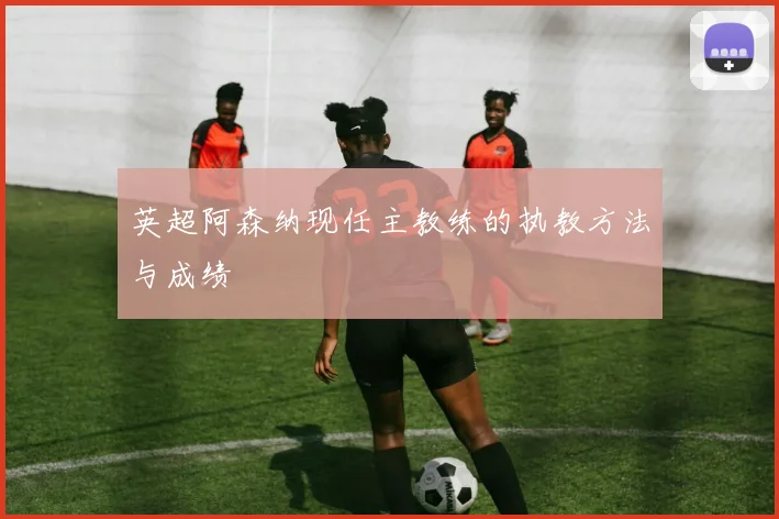 英超阿森纳现任主教练的执教方法与成绩