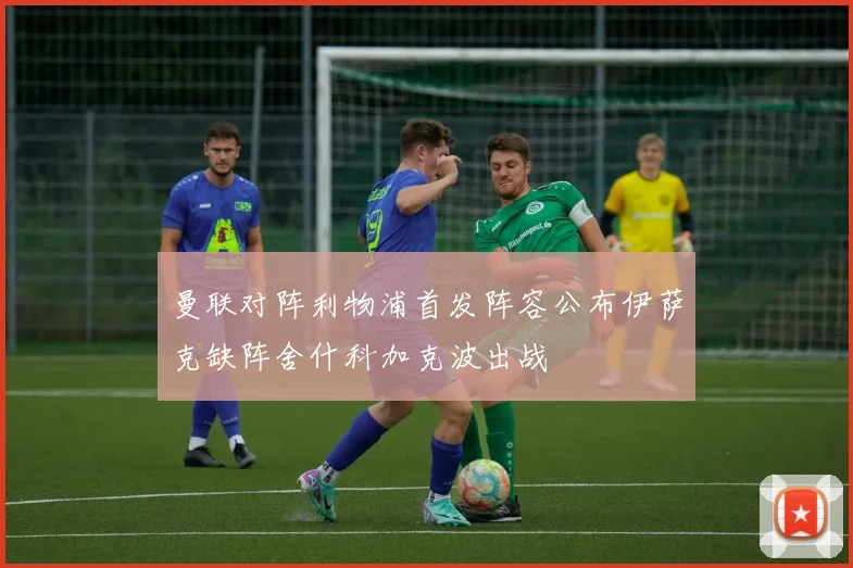 曼联对阵利物浦首发阵容公布伊萨克缺阵舍什科加克波出战