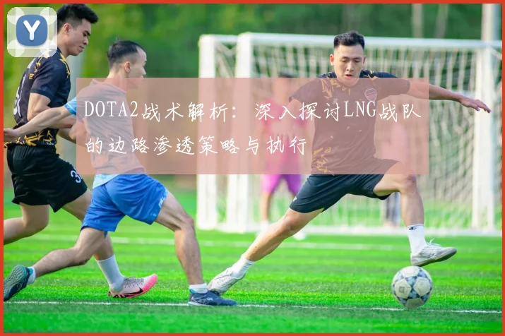 DOTA2战术解析：深入探讨LNG战队的边路渗透策略与执行