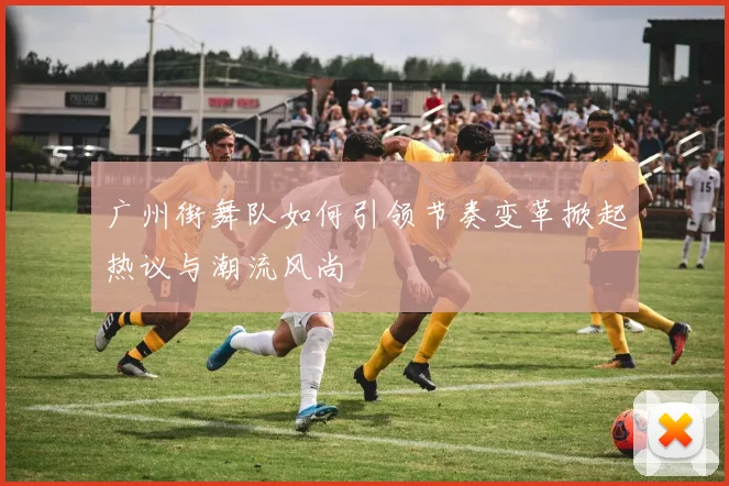 广州街舞队如何引领节奏变革掀起热议与潮流风尚