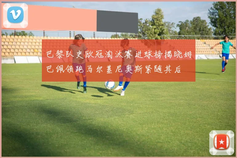 巴黎队史欧冠淘汰赛进球榜揭晓姆巴佩领跑马尔基尼奥斯紧随其后