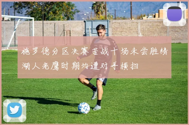 施罗德分区决赛苦战十场未尝胜绩湖人老鹰时期均遭对手横扫