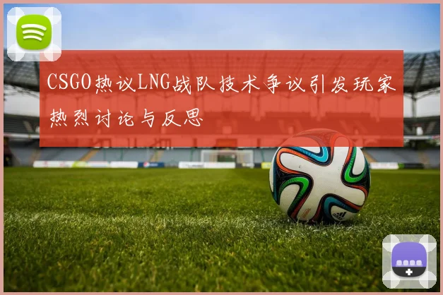 CSGO热议LNG战队技术争议引发玩家热烈讨论与反思