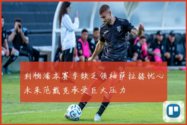 利物浦本赛季缺乏领袖萨拉赫忧心未来范戴克承受巨大压力