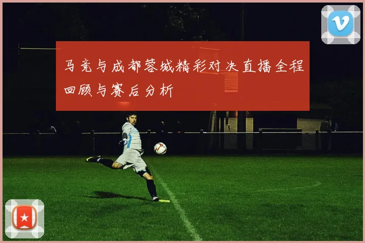 马竞与成都蓉城精彩对决直播全程回顾与赛后分析